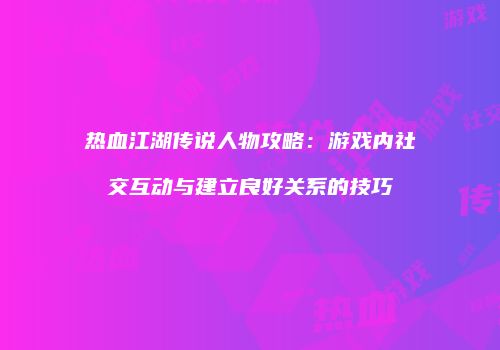 热血江湖传说人物攻略：游戏内社交互动与建立良好关系的技巧