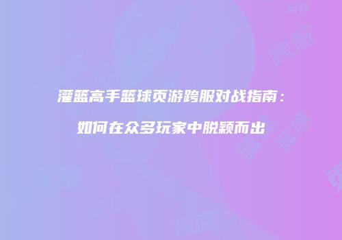 灌篮高手篮球页游跨服对战指南：如何在众多玩家中脱颖而出