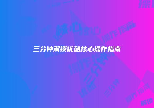 三分钟解锁优酷核心操作指南