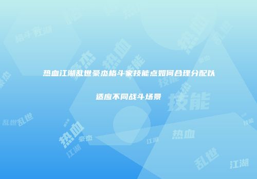 热血江湖乱世豪杰格斗家技能点如何合理分配以适应不同战斗场景