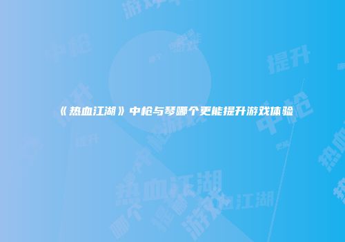 《热血江湖》中枪与琴哪个更能提升游戏体验