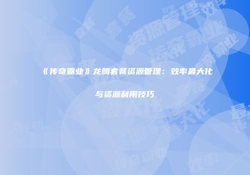 《传奇霸业》龙腾套餐资源管理:效率最大化与资源利用技巧