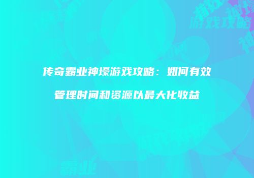 传奇霸业神壕游戏攻略：如何有效管理时间和资源以最大化收益