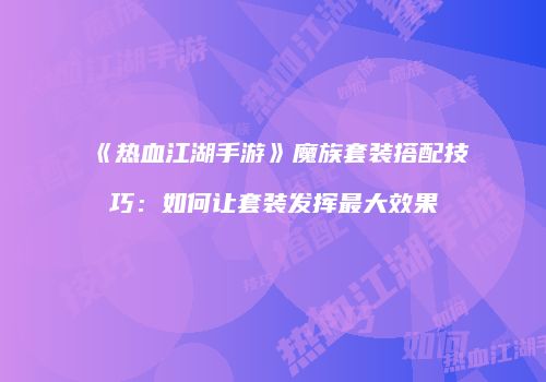 《热血江湖手游》魔族套装搭配技巧：如何让套装发挥最大效果