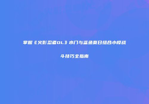 掌握《火影忍者OL》水门与鲨鱼夏日组合小樱战斗技巧全指南