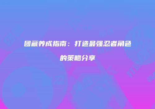 团藏养成指南：打造最强忍者角色的策略分享