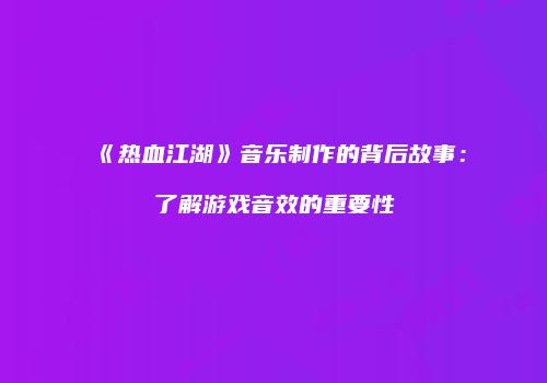 《热血江湖》音乐制作的背后故事：了解游戏音效的重要性