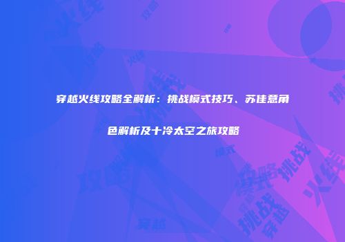 穿越火线攻略全解析：挑战模式技巧、苏佳意角色解析及十冷太空之旅攻略