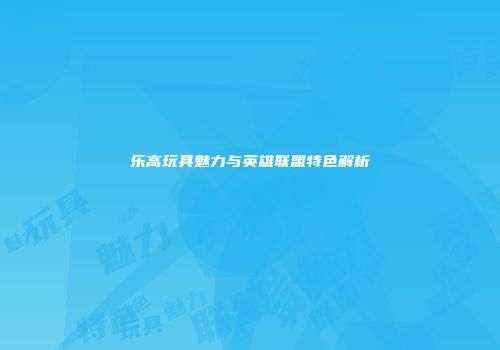 乐高玩具魅力与英雄联盟特色解析