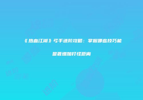 《热血江湖》弓手进阶攻略：掌握哪些技巧能显著增加打怪距离