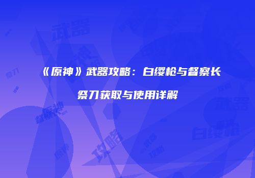 《原神》武器攻略：白缨枪与督察长祭刀获取与使用详解