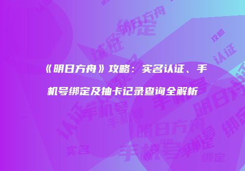 《明日方舟》攻略：实名认证、手机号绑定及抽卡记录查询全解析