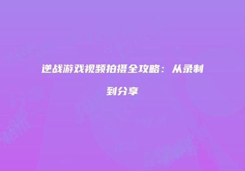 逆战游戏视频拍摄全攻略：从录制到分享