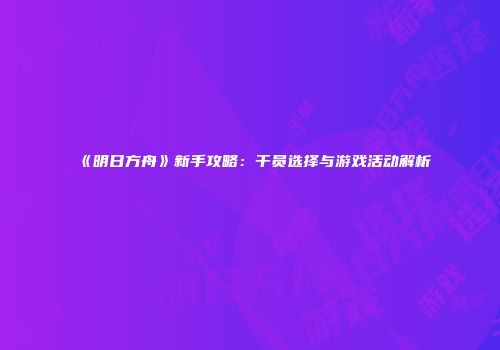 《明日方舟》新手攻略：干员选择与游戏活动解析