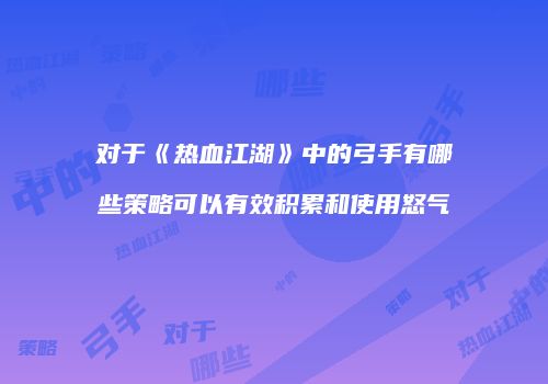 对于《热血江湖》中的弓手有哪些策略可以有效积累和使用怒气