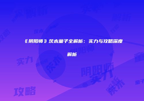 《阴阳师》茨木童子全解析：实力与攻略深度解析