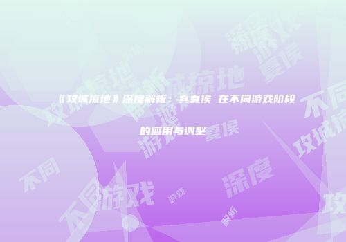 《攻城掠地》深度解析：真夏侯惇在不同游戏阶段的应用与调整