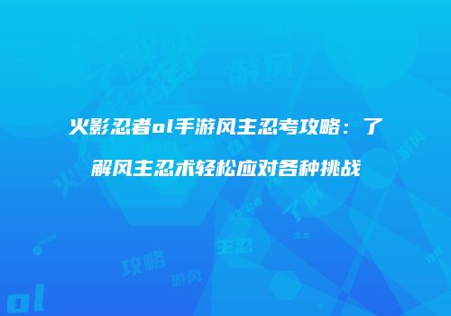 火影忍者ol手游风主忍考攻略：了解风主忍术轻松应对各种挑战