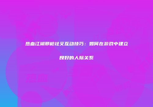 热血江湖邪枪社交互动技巧：如何在游戏中建立良好的人际关系