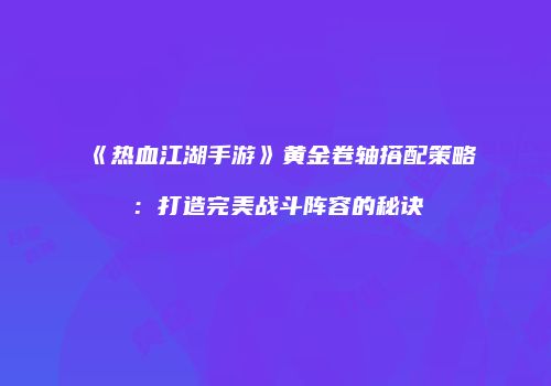 《热血江湖手游》黄金卷轴搭配策略：打造完美战斗阵容的秘诀
