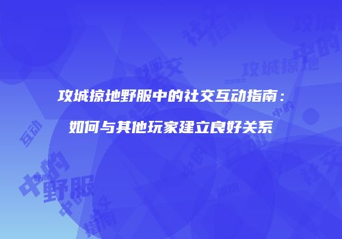 攻城掠地野服中的社交互动指南:如何与其他玩家建立良好关系