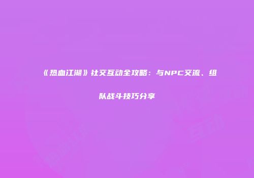 《热血江湖》社交互动全攻略：与NPC交流、组队战斗技巧分享