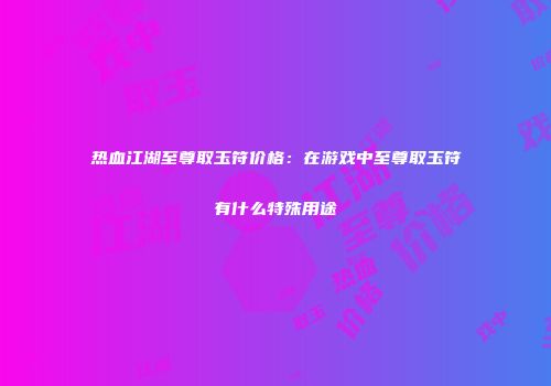 热血江湖至尊取玉符价格：在游戏中至尊取玉符有什么特殊用途