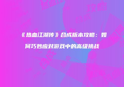 《热血江湖传》合成版本攻略：如何巧妙应对游戏中的高级挑战
