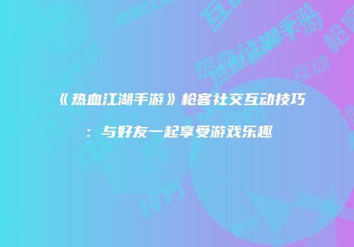 《热血江湖手游》枪客社交互动技巧：与好友一起享受游戏乐趣