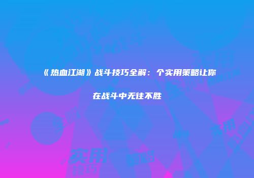 《热血江湖》战斗技巧全解：个实用策略让你在战斗中无往不胜