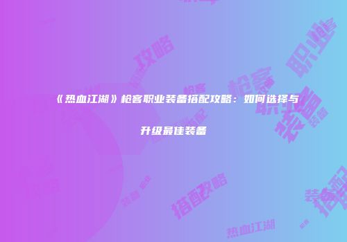 《热血江湖》枪客职业装备搭配攻略:如何选择与升级最佳装备