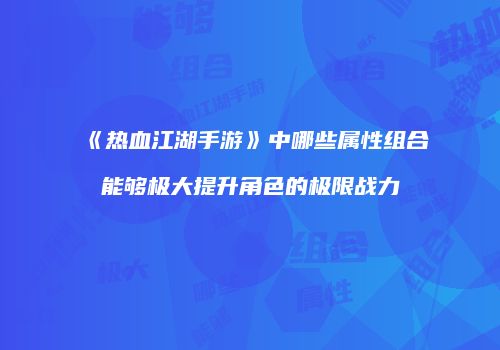《热血江湖手游》中哪些属性组合能够极大提升角色的极限战力