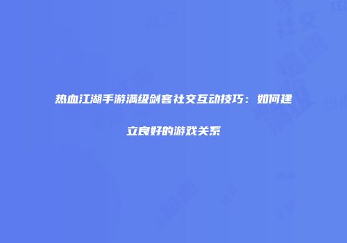 热血江湖手游满级剑客社交互动技巧：如何建立良好的游戏关系