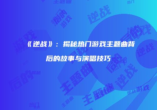《逆战》：揭秘热门游戏主题曲背后的故事与演唱技巧