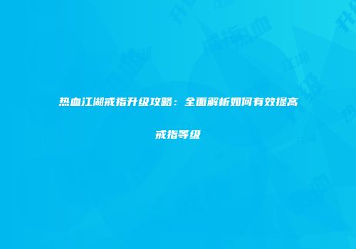 热血江湖戒指升级攻略：全面解析如何有效提高戒指等级