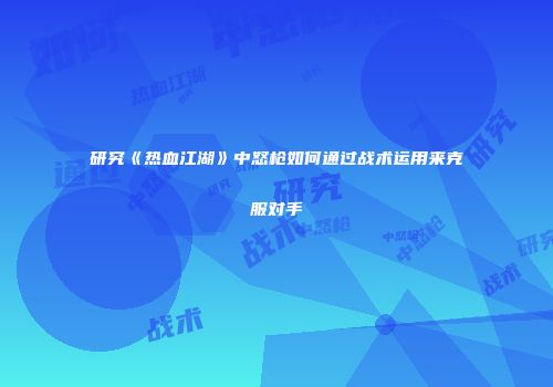 研究《热血江湖》中怒枪如何通过战术运用来克服对手