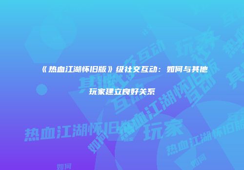 《热血江湖怀旧版》级社交互动：如何与其他玩家建立良好关系