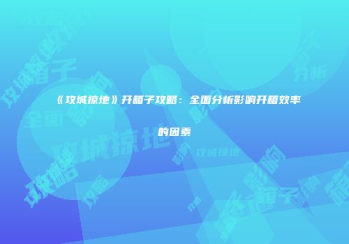 《攻城掠地》开箱子攻略：全面分析影响开箱效率的因素