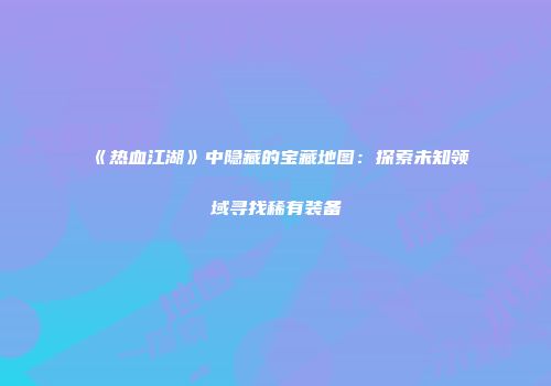 《热血江湖》中隐藏的宝藏地图:探索未知领域寻找稀有装备