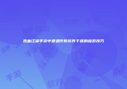 热血江湖手游中遭遇作弊软件干扰的应对技巧