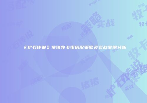 《炉石传说》猪猪牧卡组搭配策略及实战案例分析