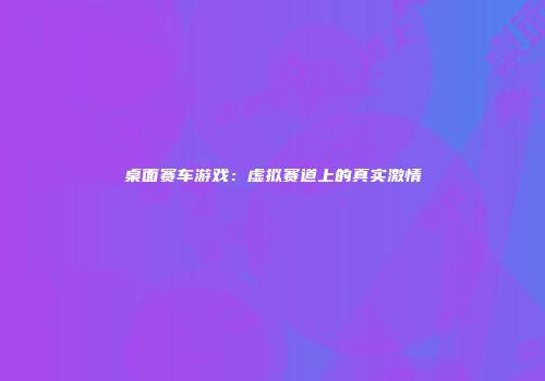桌面赛车游戏：虚拟赛道上的真实激情