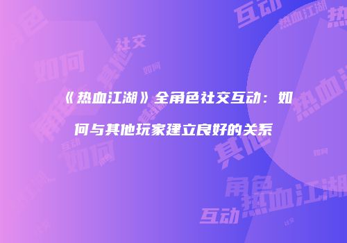 《热血江湖》全角色社交互动：如何与其他玩家建立良好的关系