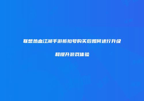 联想热血江湖手游折扣号购买后如何进行升级和提升游戏体验