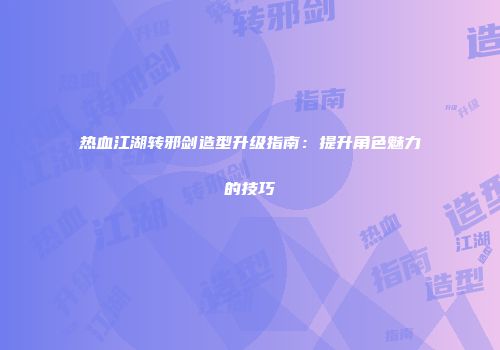 热血江湖转邪剑造型升级指南：提升角色魅力的技巧