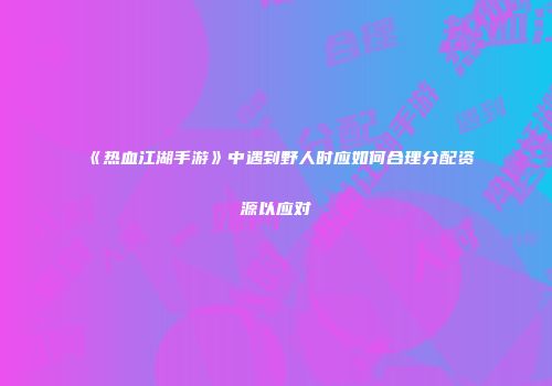 《热血江湖手游》中遇到野人时应如何合理分配资源以应对