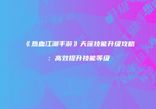 《热血江湖手游》天蓬技能升级攻略：高效提升技能等级