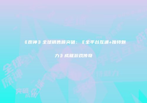 《原神》全球销售额突破：《全平台互通+独特魅力》成就游戏传奇
