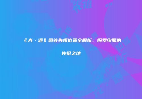 《光·遇》霞谷先祖位置全解析：探索绚丽的先祖之地