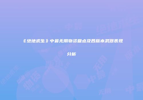 《绝地求生》中最无用物资盘点及各版本武器表现分析